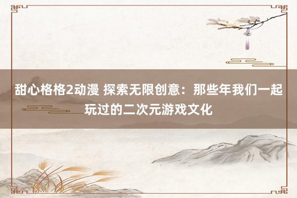 甜心格格2动漫 探索无限创意：那些年我们一起玩过的二次元游戏文化